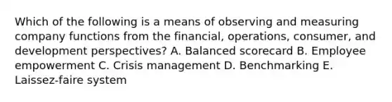 Which of the following is a means of observing and measuring company functions from the​ financial, operations,​ consumer, and development​ perspectives? A. Balanced scorecard B. Employee empowerment C. Crisis management D. Benchmarking E. Laissez-faire system