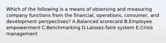 Which of the following is a means of observing and measuring company functions from the​ financial, operations,​ consumer, and development​ perspectives? A.Balanced scorecard B.Employee empowerment C.Benchmarking D.​Laissez-faire system E.Crisis management