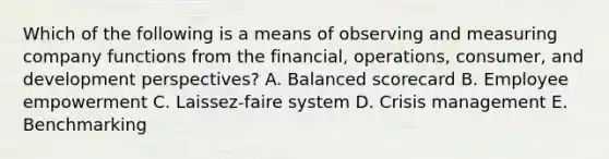 Which of the following is a means of observing and measuring company functions from the​ financial, operations,​ consumer, and development​ perspectives? A. <a href='https://www.questionai.com/knowledge/klRrswEulz-balanced-scorecard' class='anchor-knowledge'>balanced scorecard</a> B. Employee empowerment C. ​Laissez-faire system D. <a href='https://www.questionai.com/knowledge/kaBl5DzMNz-crisis-management' class='anchor-knowledge'>crisis management</a> E. Benchmarking