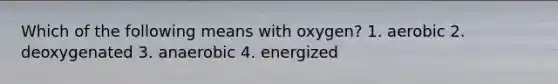 Which of the following means with oxygen? 1. aerobic 2. deoxygenated 3. anaerobic 4. energized