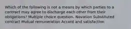 Which of the following is not a means by which parties to a contract may agree to discharge each other from their obligations? Multiple choice question. Novation Substituted contract Mutual remuneration Accord and satisfaction