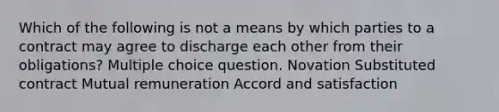 Which of the following is not a means by which parties to a contract may agree to discharge each other from their obligations? Multiple choice question. Novation Substituted contract Mutual remuneration Accord and satisfaction