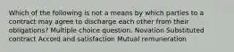 Which of the following is not a means by which parties to a contract may agree to discharge each other from their obligations? Multiple choice question. Novation Substituted contract Accord and satisfaction Mutual remuneration