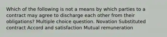 Which of the following is not a means by which parties to a contract may agree to discharge each other from their obligations? Multiple choice question. Novation Substituted contract Accord and satisfaction Mutual remuneration