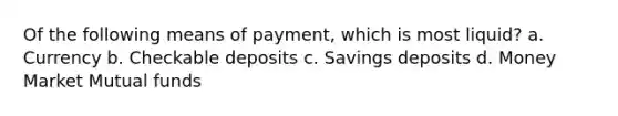 Of the following means of payment, which is most liquid? a. Currency b. Checkable deposits c. Savings deposits d. Money Market Mutual funds