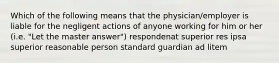 Which of the following means that the physician/employer is liable for the negligent actions of anyone working for him or her (i.e. "Let the master answer") respondenat superior res ipsa superior reasonable person standard guardian ad litem