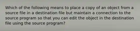 Which of the following means to place a copy of an object from a source file in a destination file but maintain a connection to the source program so that you can edit the object in the destination file using the source program?