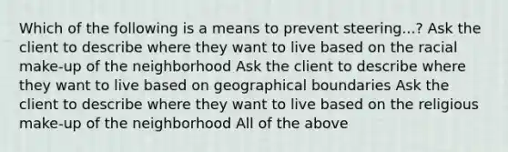 Which of the following is a means to prevent steering...? Ask the client to describe where they want to live based on the racial make-up of the neighborhood Ask the client to describe where they want to live based on geographical boundaries Ask the client to describe where they want to live based on the religious make-up of the neighborhood All of the above