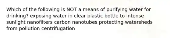 Which of the following is NOT a means of purifying water for drinking? exposing water in clear plastic bottle to intense sunlight nanofilters carbon nanotubes protecting watersheds from pollution centrifugation