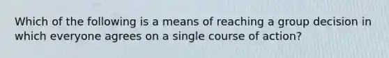 Which of the following is a means of reaching a group decision in which everyone agrees on a single course of action?