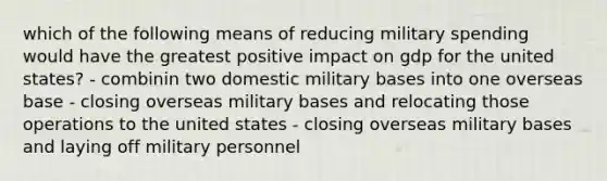 which of the following means of reducing military spending would have the greatest positive impact on gdp for the united states? - combinin two domestic military bases into one overseas base - closing overseas military bases and relocating those operations to the united states - closing overseas military bases and laying off military personnel