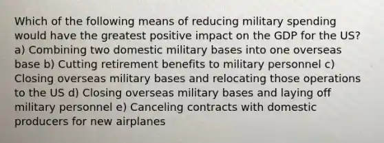 Which of the following means of reducing military spending would have the greatest positive impact on the GDP for the US? a) Combining two domestic military bases into one overseas base b) Cutting retirement benefits to military personnel c) Closing overseas military bases and relocating those operations to the US d) Closing overseas military bases and laying off military personnel e) Canceling contracts with domestic producers for new airplanes