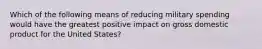 Which of the following means of reducing military spending would have the greatest positive impact on gross domestic product for the United States?