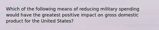 Which of the following means of reducing military spending would have the greatest positive impact on gross domestic product for the United States?