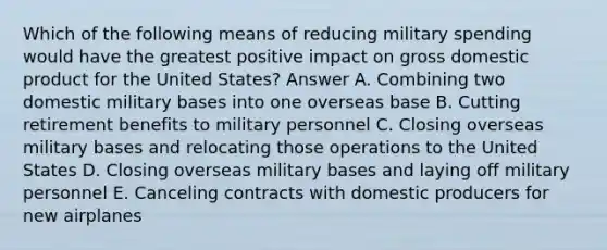 Which of the following means of reducing military spending would have the greatest positive impact on gross domestic product for the United States? Answer A. Combining two domestic military bases into one overseas base B. Cutting retirement benefits to military personnel C. Closing overseas military bases and relocating those operations to the United States D. Closing overseas military bases and laying off military personnel E. Canceling contracts with domestic producers for new airplanes