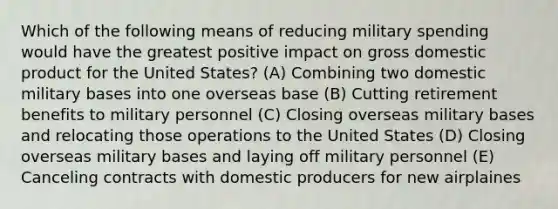 Which of the following means of reducing military spending would have the greatest positive impact on gross domestic product for the United States? (A) Combining two domestic military bases into one overseas base (B) Cutting retirement benefits to military personnel (C) Closing overseas military bases and relocating those operations to the United States (D) Closing overseas military bases and laying off military personnel (E) Canceling contracts with domestic producers for new airplaines