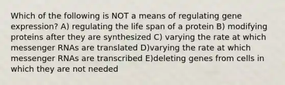 Which of the following is NOT a means of regulating gene expression? A) regulating the life span of a protein B) modifying proteins after they are synthesized C) varying the rate at which messenger RNAs are translated D)varying the rate at which messenger RNAs are transcribed E)deleting genes from cells in which they are not needed