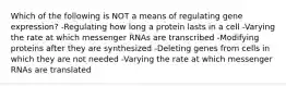 Which of the following is NOT a means of regulating gene expression? -Regulating how long a protein lasts in a cell -Varying the rate at which messenger RNAs are transcribed -Modifying proteins after they are synthesized -Deleting genes from cells in which they are not needed -Varying the rate at which messenger RNAs are translated