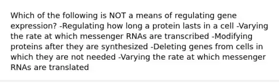 Which of the following is NOT a means of regulating gene expression? -Regulating how long a protein lasts in a cell -Varying the rate at which messenger RNAs are transcribed -Modifying proteins after they are synthesized -Deleting genes from cells in which they are not needed -Varying the rate at which messenger RNAs are translated