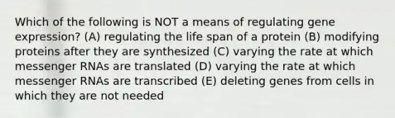 Which of the following is NOT a means of regulating gene expression? (A) regulating the life span of a protein (B) modifying proteins after they are synthesized (C) varying the rate at which messenger RNAs are translated (D) varying the rate at which messenger RNAs are transcribed (E) deleting genes from cells in which they are not needed