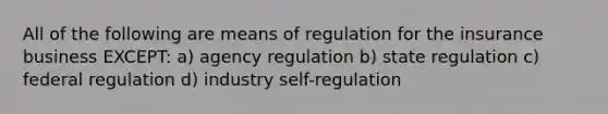 All of the following are means of regulation for the insurance business EXCEPT: a) agency regulation b) state regulation c) federal regulation d) industry self-regulation