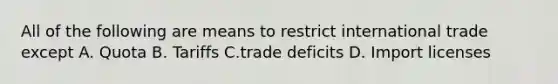 All of the following are means to restrict international trade except A. Quota B. Tariffs C.trade deficits D. Import licenses