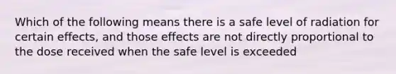 Which of the following means there is a safe level of radiation for certain effects, and those effects are not directly proportional to the dose received when the safe level is exceeded