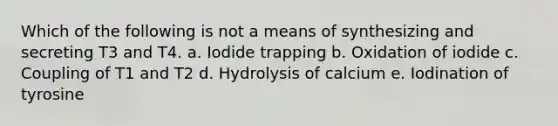 Which of the following is not a means of synthesizing and secreting T3 and T4. a. Iodide trapping b. Oxidation of iodide c. Coupling of T1 and T2 d. Hydrolysis of calcium e. Iodination of tyrosine