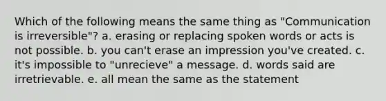 Which of the following means the same thing as "Communication is irreversible"? a. erasing or replacing spoken words or acts is not possible. b. you can't erase an impression you've created. c. it's impossible to "unrecieve" a message. d. words said are irretrievable. e. all mean the same as the statement