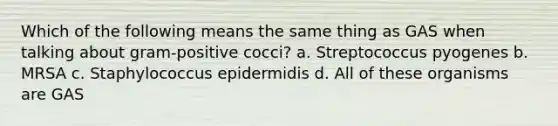 Which of the following means the same thing as GAS when talking about gram-positive cocci? a. Streptococcus pyogenes b. MRSA c. Staphylococcus epidermidis d. All of these organisms are GAS