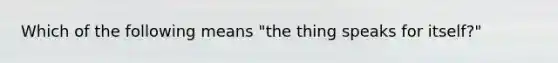 Which of the following means "the thing speaks for itself?"