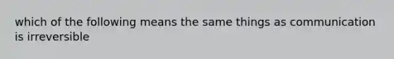 which of the following means the same things as communication is irreversible