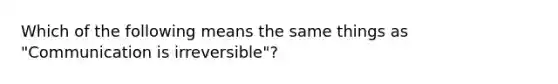 Which of the following means the same things as "Communication is irreversible"?