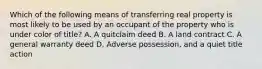 Which of the following means of transferring real property is most likely to be used by an occupant of the property who is under color of title? A. A quitclaim deed B. A land contract C. A general warranty deed D. Adverse possession, and a quiet title action