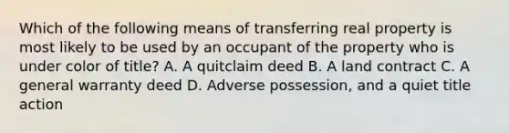 Which of the following means of transferring real property is most likely to be used by an occupant of the property who is under color of title? A. A quitclaim deed B. A land contract C. A general warranty deed D. Adverse possession, and a quiet title action