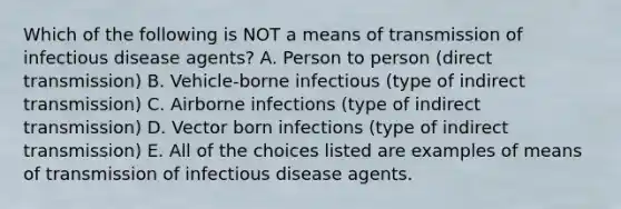 Which of the following is NOT a means of transmission of infectious disease agents? A. Person to person (direct transmission) B. Vehicle-borne infectious (type of indirect transmission) C. Airborne infections (type of indirect transmission) D. Vector born infections (type of indirect transmission) E. All of the choices listed are examples of means of transmission of infectious disease agents.