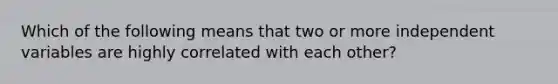 Which of the following means that two or more independent variables are highly correlated with each other?