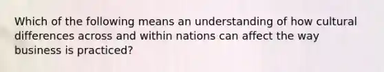 Which of the following means an understanding of how cultural differences across and within nations can affect the way business is practiced?