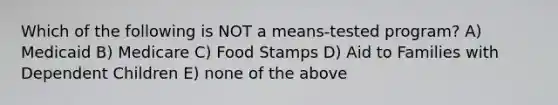 Which of the following is NOT a means-tested program? A) Medicaid B) Medicare C) Food Stamps D) Aid to Families with Dependent Children E) none of the above