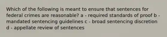 Which of the following is meant to ensure that sentences for federal crimes are reasonable? a - required standards of proof b - mandated sentencing guidelines c - broad sentencing discretion d - appellate review of sentences