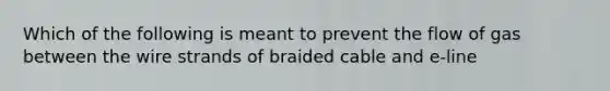 Which of the following is meant to prevent the flow of gas between the wire strands of braided cable and e-line