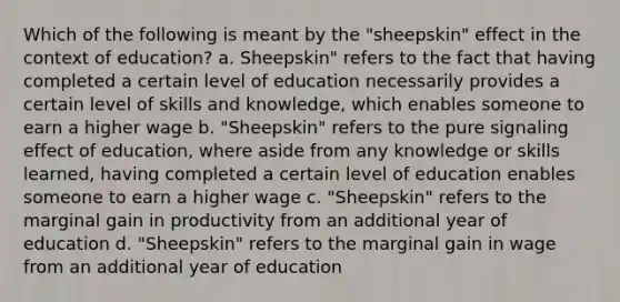 Which of the following is meant by the "sheepskin" effect in the context of education? a. Sheepskin" refers to the fact that having completed a certain level of education necessarily provides a certain level of skills and knowledge, which enables someone to earn a higher wage b. "Sheepskin" refers to the pure signaling effect of education, where aside from any knowledge or skills learned, having completed a certain level of education enables someone to earn a higher wage c. "Sheepskin" refers to the marginal gain in productivity from an additional year of education d. "Sheepskin" refers to the marginal gain in wage from an additional year of education