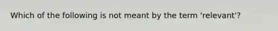 Which of the following is not meant by the term 'relevant'?