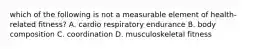 which of the following is not a measurable element of health-related fitness? A. cardio respiratory endurance B. body composition C. coordination D. musculoskeletal fitness