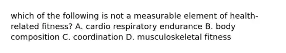 which of the following is not a measurable element of health-related fitness? A. cardio respiratory endurance B. body composition C. coordination D. musculoskeletal fitness