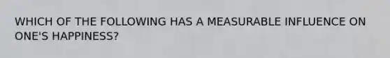 WHICH OF THE FOLLOWING HAS A MEASURABLE INFLUENCE ON ONE'S HAPPINESS?