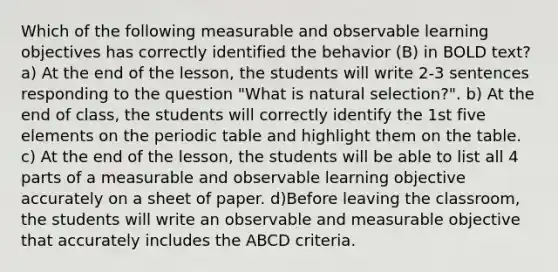 Which of the following measurable and observable learning objectives has correctly identified the behavior (B) in BOLD text? a) At the end of the lesson, the students will write 2-3 sentences responding to the question "What is natural selection?". b) At the end of class, the students will correctly identify the 1st five elements on the periodic table and highlight them on the table. c) At the end of the lesson, the students will be able to list all 4 parts of a measurable and observable learning objective accurately on a sheet of paper. d)Before leaving the classroom, the students will write an observable and measurable objective that accurately includes the ABCD criteria.