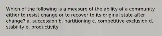 Which of the following is a measure of the ability of a community either to resist change or to recover to its original state after change? a. succession b. partitioning c. competitive exclusion d. stability e. productivity