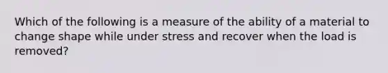 Which of the following is a measure of the ability of a material to change shape while under stress and recover when the load is removed?