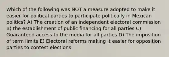 Which of the following was NOT a measure adopted to make it easier for political parties to participate politically in Mexican politics? A) The creation of an independent electoral commission B) the establishment of public financing for all parties C) Guaranteed access to the media for all parties D) The imposition of term limits E) Electoral reforms making it easier for opposition parties to contest elections